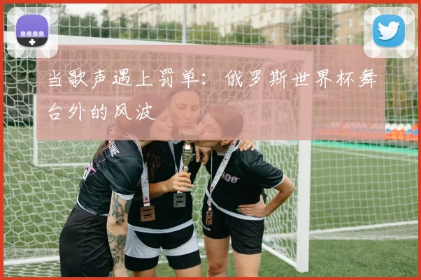 当歌声遇上罚单：俄罗斯世界杯舞台外的风波