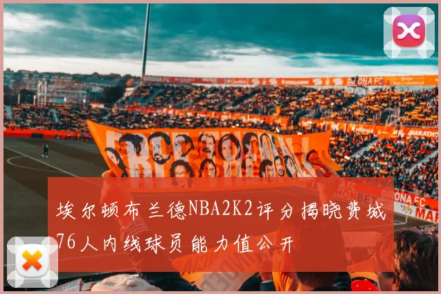 埃尔顿布兰德NBA2K2评分揭晓费城76人内线球员能力值公开