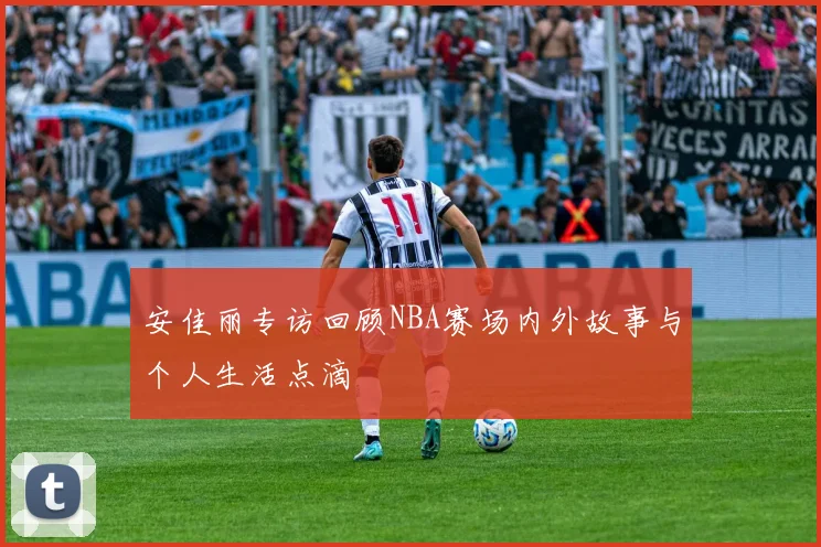 安佳丽专访回顾NBA赛场内外故事与个人生活点滴