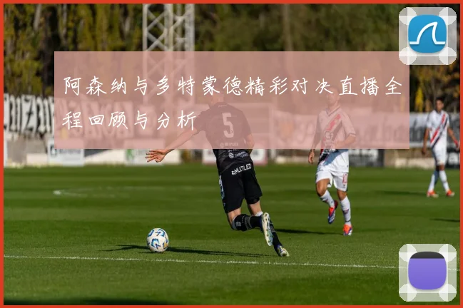 阿森纳与多特蒙德精彩对决直播全程回顾与分析