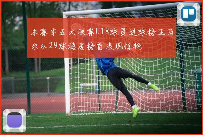 本赛季五大联赛U18球员进球榜亚马尔以29球稳居榜首表现惊艳