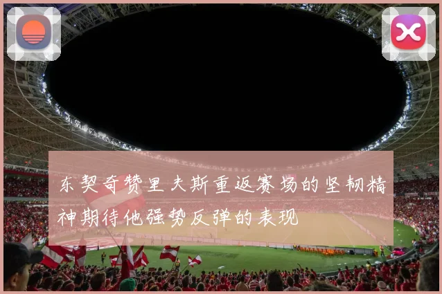 东契奇赞里夫斯重返赛场的坚韧精神期待他强势反弹的表现